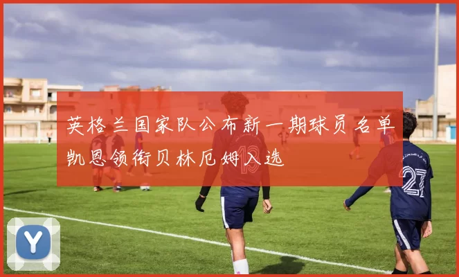 英格兰国家队公布新一期球员名单凯恩领衔贝林厄姆入选