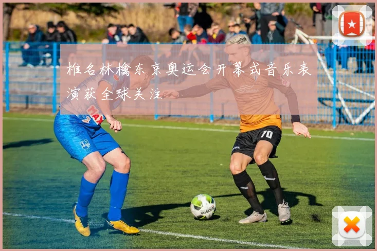 椎名林檎东京奥运会开幕式音乐表演获全球关注
