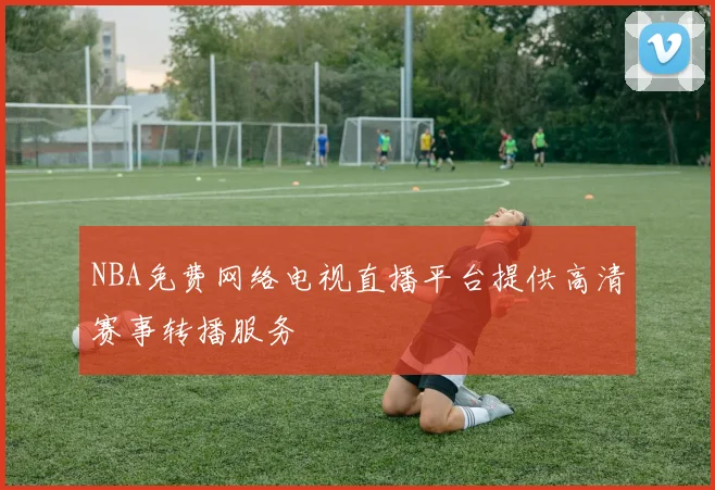 NBA免费网络电视直播平台提供高清赛事转播服务