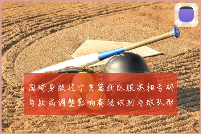 周琦身披辽宁男篮新队服亮相号码与款式调整影响赛场识别与球队形象