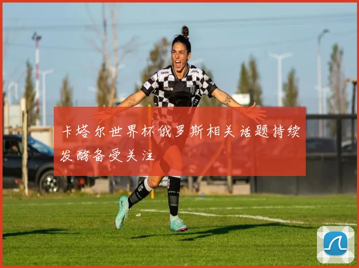 卡塔尔世界杯俄罗斯相关话题持续发酵备受关注