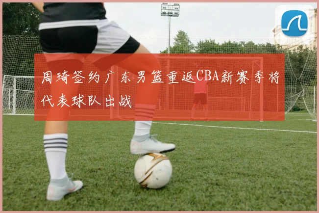 周琦签约广东男篮重返CBA新赛季将代表球队出战