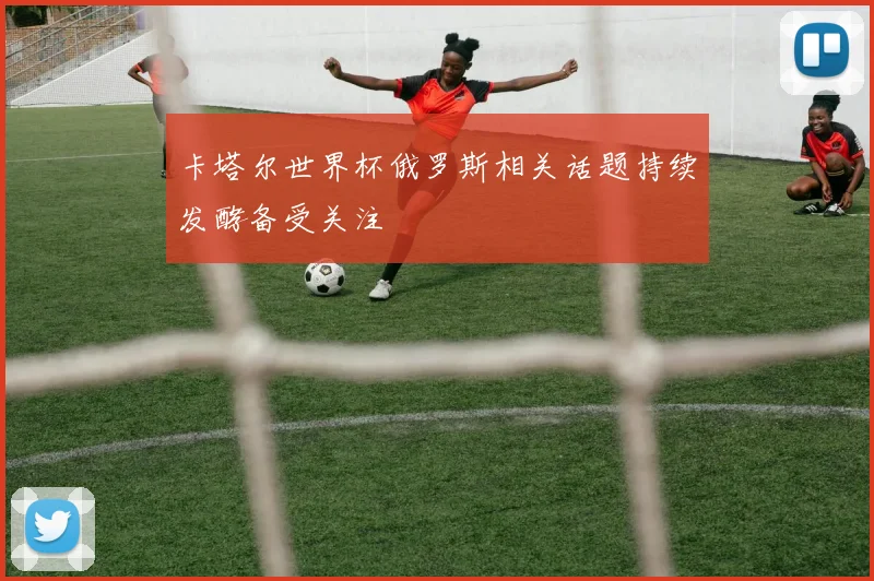 卡塔尔世界杯俄罗斯相关话题持续发酵备受关注