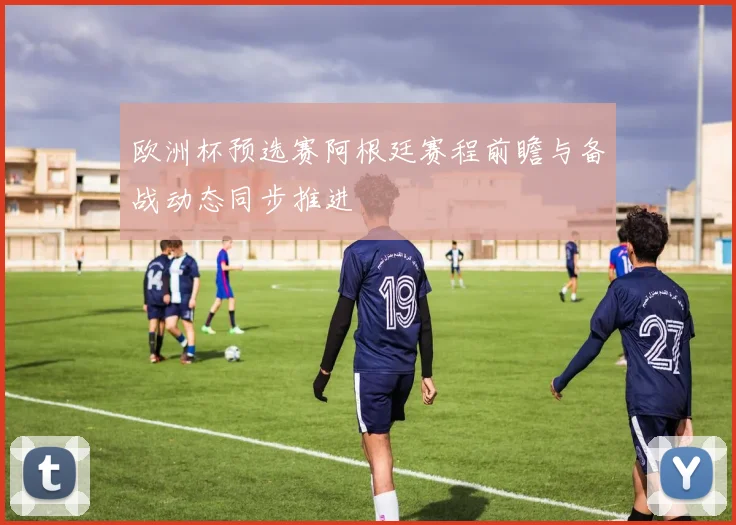 欧洲杯预选赛阿根廷赛程前瞻与备战动态同步推进