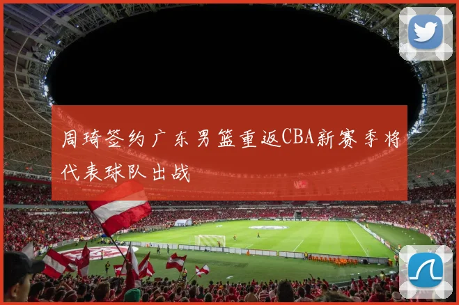 周琦签约广东男篮重返CBA新赛季将代表球队出战